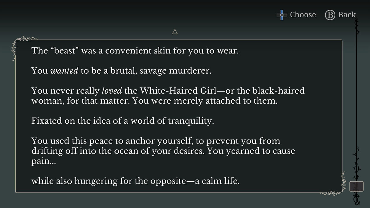 Narration backlog: "The 'beast' was a convenient skin for you to wear. You _wanted_ to be a brutal, savage murderer. You never really _loved_ the White-Haired Girl—or the black-haired woman, for that matter. You were merely attached to them. Fixated on the idea of a world of tranquility. You used this peace to anchor yourself, to prevent you from drifting off into the ocean of your desires. You yearned to cause pain... while also hungering for the opposite—a calm life."