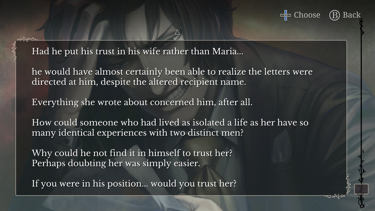 CG of Jacopo reading a letter, looking enraged or distraught. Narration: "Had he put his trust in his wife rather than Maria... he would have almost certainly been able to realize the letters were directed at him, despite the altered recipient name. Everything she wrote concerned him, after all. How could someone who had lived as isolated a life as her have so many identical experiences with two distinct men? Why could he not find it in himself to trust her? Perhaps doubting her was simply easier. If you were in his position... would you trust her?"