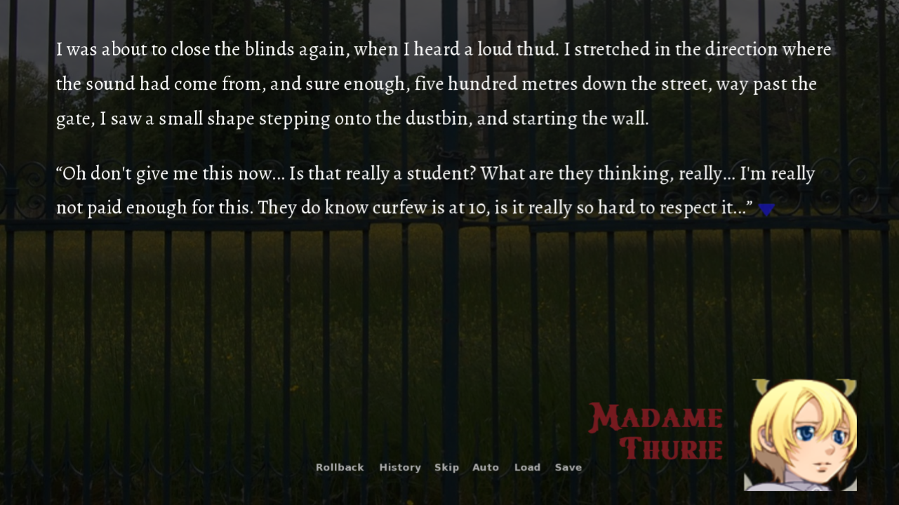 A screenshot of Blooming Chasm in-game. The background is a metal gate at the entrance of a park. On the bottom-right corner, there's a placeholder portrait of a woman next to the name "Madame Thurie". The background is dimmed to make the text superimposed above it readable. The text describes Madame Thurie noticing a weird sound, then opening her a window to see a student scaling the wall. She exclaims: "Oh don't give me this now... Is that really a student? What are they thinking, really... I'm really not paid enough for this. They do know curfew is at 10, is it really so hard to respect it..."